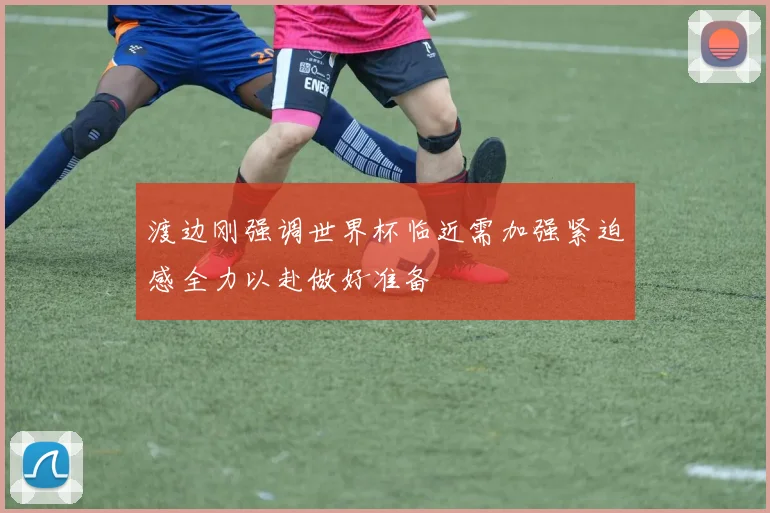 渡边刚强调世界杯临近需加强紧迫感全力以赴做好准备